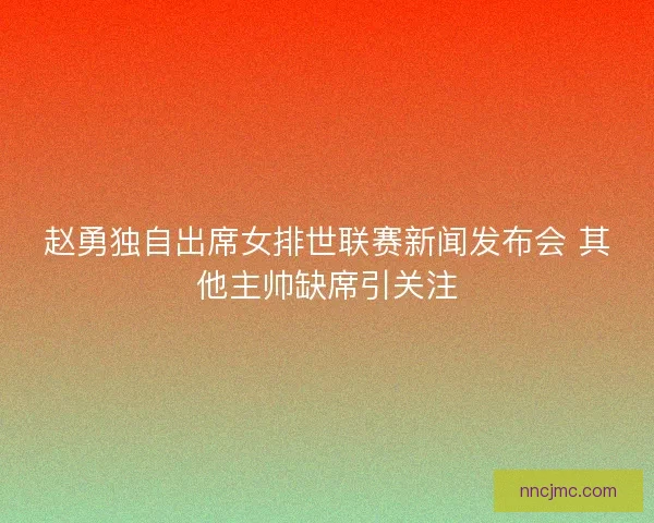 赵勇独自出席女排世联赛新闻发布会 其他主帅缺席引关注
