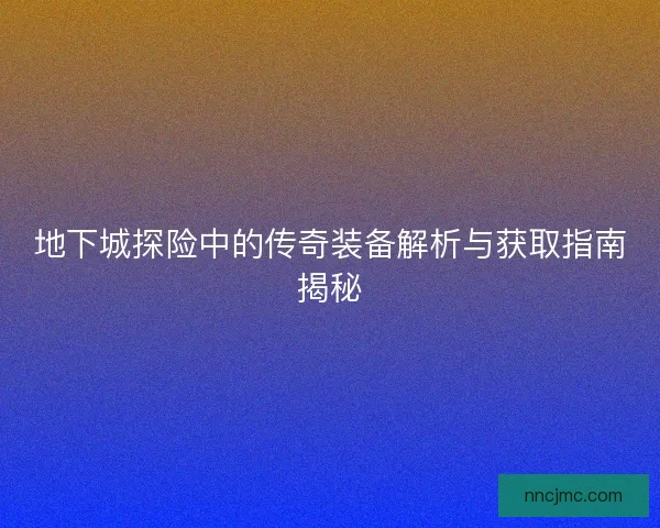 地下城探险中的传奇装备解析与获取指南揭秘