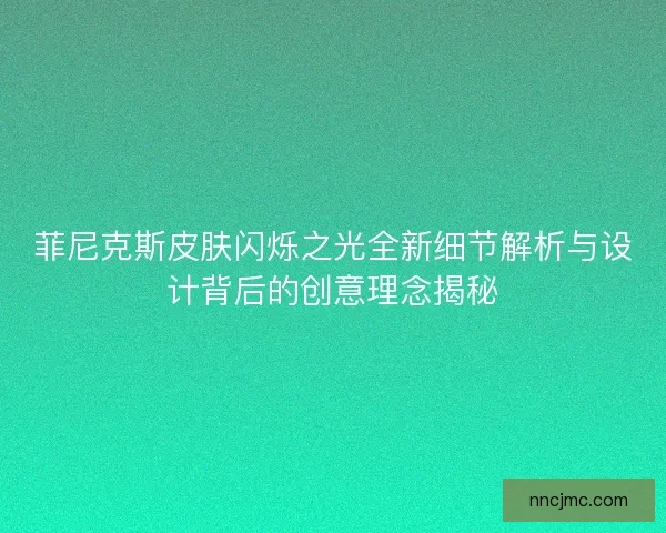 菲尼克斯皮肤闪烁之光全新细节解析与设计背后的创意理念揭秘