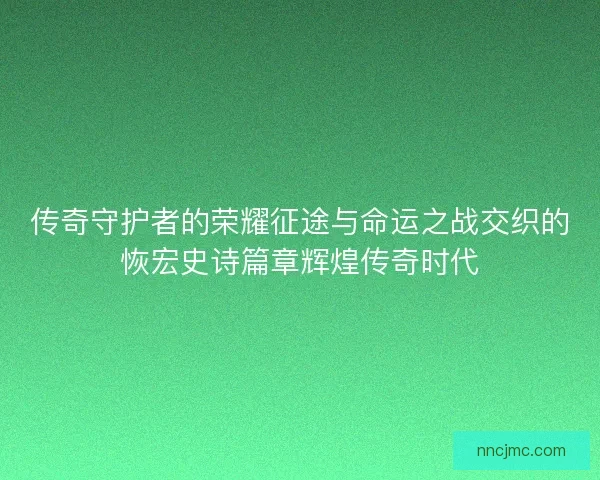 传奇守护者的荣耀征途与命运之战交织的恢宏史诗篇章辉煌传奇时代