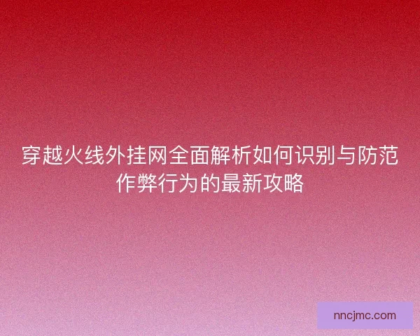 穿越火线外挂网全面解析如何识别与防范作弊行为的最新攻略
