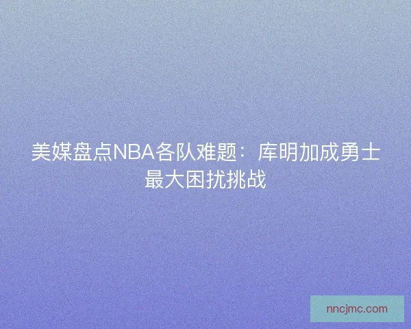 美媒盘点NBA各队难题：库明加成勇士最大困扰挑战