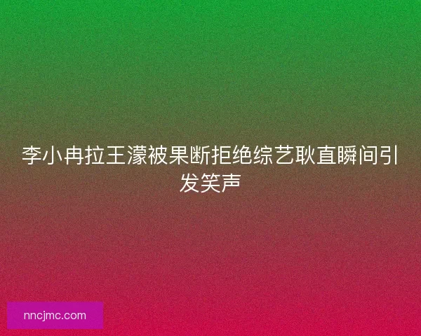 李小冉拉王濛被果断拒绝综艺耿直瞬间引发笑声