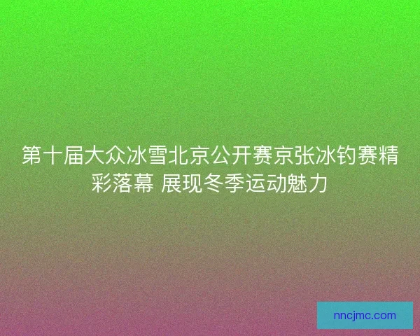 第十届大众冰雪北京公开赛京张冰钓赛精彩落幕 展现冬季运动魅力
