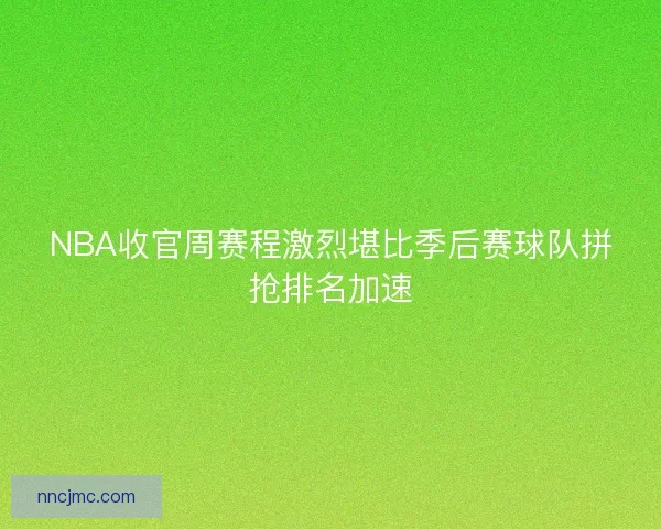 NBA收官周赛程激烈堪比季后赛球队拼抢排名加速