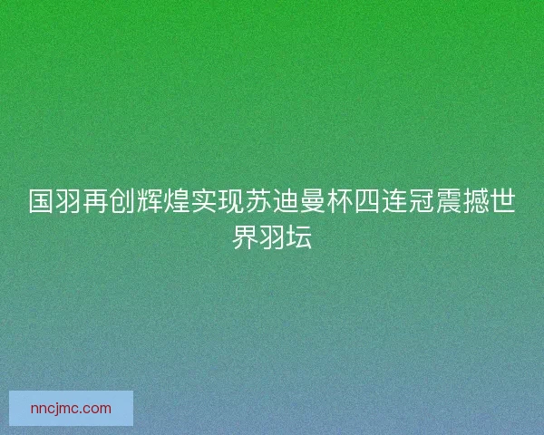 国羽再创辉煌实现苏迪曼杯四连冠震撼世界羽坛