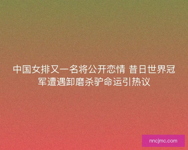 中国女排又一名将公开恋情 昔日世界冠军遭遇卸磨杀驴命运引热议