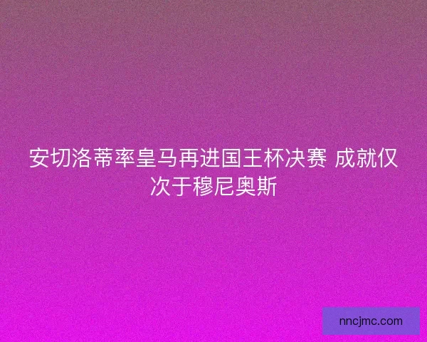 安切洛蒂率皇马再进国王杯决赛 成就仅次于穆尼奥斯