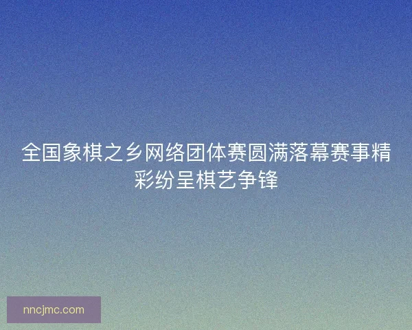 全国象棋之乡网络团体赛圆满落幕赛事精彩纷呈棋艺争锋