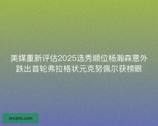 美媒重新评估2025选秀顺位杨瀚森意外跌出首轮弗拉格状元克努佩尔获榜眼