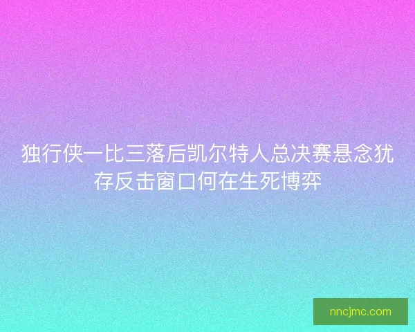 独行侠一比三落后凯尔特人总决赛悬念犹存反击窗口何在生死博弈