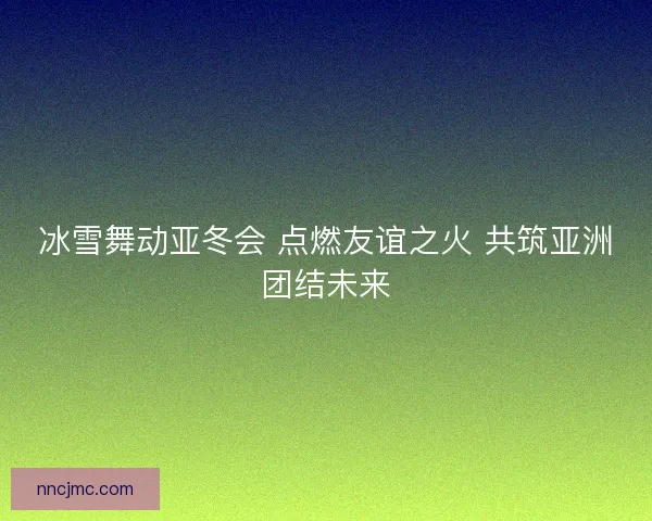 冰雪舞动亚冬会 点燃友谊之火 共筑亚洲团结未来