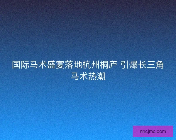 国际马术盛宴落地杭州桐庐 引爆长三角马术热潮