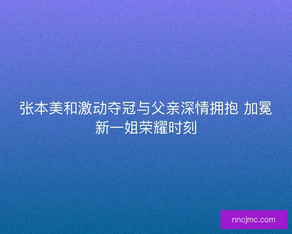 张本美和激动夺冠与父亲深情拥抱 加冕新一姐荣耀时刻