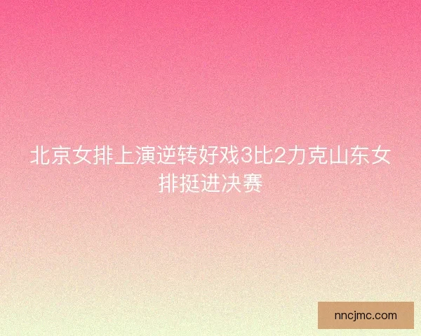 北京女排上演逆转好戏3比2力克山东女排挺进决赛
