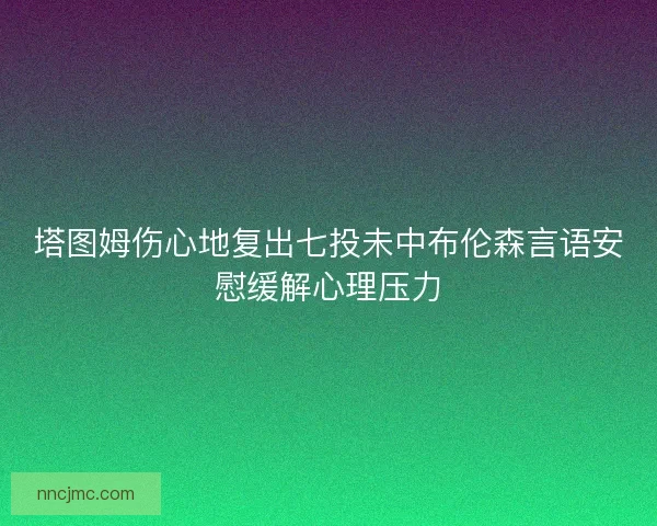 塔图姆伤心地复出七投未中布伦森言语安慰缓解心理压力