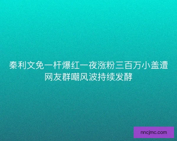 秦利文免一杆爆红一夜涨粉三百万小盖遭网友群嘲风波持续发酵